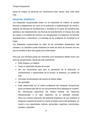 Terapia Ocupacional
10
abuso de drogas, en personas con insuficiencia renal, cáncer, sida, entre otras
más.
ROLES DEL TERAPEUTA
Los terapeutas ocupacionales tienen un rol importante en materia de ayudas
técnicas y adaptaciones así como en la evaluación e implementación de ortesis y
prótesis; las técnicas de transferencias y movilidad en la cama; las transferencias
asistidas y las independientes; las técnicas de levantamiento; el manejo de la silla
de ruedas; la movilidad del individuo con discapacidad y la detección de barreras
arquitectónicas y urbanísticas y el abordaje de los problemas de movilidad en el
hogar.
Los terapeutas ocupacionales se valen de las actividades terapéuticas más
variadas y su disciplina puede emplearse en todos los tipos de usuarios una vez
que ha remitido la fase más aguda de la enfermedad.
Para que una actividad pueda ser entendida como terapéutica deberá reunir una
serie de características, siendo las más importantes:
Estar dirigida a un objetivo
Tener un significado útil para el usuario
Ser una herramienta apta para la prevención de la disfunción, el
mantenimiento o mejoramiento de la función, la destreza y la calidad de
vida
Concretar la participación del usuario en tareas vitales
Ser graduable
Estar determinada por el criterio profesional del Terapeuta Ocupacional,
quien se basará para ello en sus conocimientos de la patología en cuestión,
las indicaciones específicas del médico tratante, las relaciones
interpersonales y el valor específico de la actividad indicada.
Para una correcta valoración del potencial terapéutico de una actividad el
terapeuta ocupacional tendrá en cuenta el estado previo del beneficiario en
cuanto a sus capacidades motoras, sensoriales, cognitivas, emocionales,
sociales y culturales.
 
