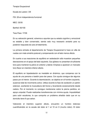 Terapia Ocupacional
12
Escala de Lawton: 3/8
FSI: 28 en independencia funcional
MEC: 35/35
Barthel: 65/100
Tess Pass: 17/36
En su valoración general, volvemos a apuntar que su estado cognitivo y emocional
es estable y bien conservado, siendo esto muy necesario anotarlo para su
posterior respuesta de cara al tratamiento.
La primera entrada al departamento de Terapia Ocupacional lo hace en silla de
ruedas con mala simetría postural y compensando con el lado menos afecto.
En cuanto a sus reacciones de equilibrio en sedestación sólo muestran pequeñas
desviaciones en el apoyo del lado izquierdo. Sus glúteos no presentan el suficiente
tono para mantener la pelvis en anterior y lateral. Empieza a aparecer un marcado
tono flexor en miembro inferior afecto.
El equilibrio en bipedestación es inestable en dinámico, que compensa con la
ayuda de una persona o bastón para dar pasos. Con ayuda consigue dar algunos
pasos por el interior. Durante la deambulación, se objetiva en el hombro izquierdo,
ausencia total de movimiento activo. Utiliza durante la fase de oscilación un patrón
extensor, acortando la musculatura del tronco y levantando excesivamente desde
cadera. Por el momento no consigue mantenerse sobre la pierna parética, en
apoyo unipodal. Puede realizarlas transferencias con mínima ayuda. Imposibilidad
para subir escalones, lo que comporta un problema añadido dado que en su
domicilio tiene 8 que salvar.
Valorando el miembro superior afecto, encuentro un hombro doloroso
cuantificándolo en la escala del dolor el 1 al 10 en 9 (mucho dolor). El dolor
 