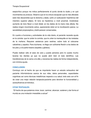 Terapia Ocupacional
13
esepicrítico porque me indica perfectamente el punto donde le duele y en qué
movimientos se produce. Observo que en la cintura escapular que la más afectada
está más descendida que la derecha y alada, sufre un subluxación hipertónica del
miembro superior pléjico. El tono es hipotónico a nivel proximal, iniciándose
aumento de tono flexor a nivel distal, en los dedos de la mano más afecta. No
realiza ningún movimiento activo, apareciendo dolor en la movilización pasiva. La
sensibilidad propioceptiva y táctil parecen conservadas.
En cuanto a funciones y actividades de la vida diaria, el paciente necesita ayuda
en la comida: que le corten la comida, que le unten la mantequilla en las tostadas
de la mañana. Requiere asistencia para vestirse, sobre todo al colocarse
calcetines y zapatos. Para ducharse, no llega con suficiente flexión a los dedos de
los pies y a la parte trasera (espalda y glúteos).
Puede realizar sólo el aseo de cara y puede peinarse pero le cuesta mucho
lavarse los dientes ya que no puede abrir bien el tubo dentífrico. Las
transferencias de la cama a la silla y viceversa las realiza de forma independiente,
con mínima ayuda.
CONCLUSION:
Concluyo con el hecho de que es importante hacer un estudio exhaustivo del
paciente informándonos acerca de sus roles, datos personales, capacidades
cognitivas así como técnicas metafóricas respecto a su salud; todo esto con el fin
de crear una mejor relación terapeuta-paciente para devolver la funcionalidad y
autosuficiencia al individuo.
CITAS TEXTUALES:
“El hecho de que podamos mirar, tocar, caminar, alcanzar, sostener y dar forma al
mundo es una invitación irresistible a actuar”
 