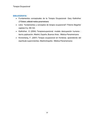 Terapia Ocupacional
14
BIBLIOGRAFIA:
Fundamentos conceptuales de la Terapia Ocupacional- Gary Kielhofner
(3°Edicion, editorialmedica panamericana
Libro: “fundamentos y conceptos de terapia ocupacional”/ Polonio Begoña/
capitulo 9 p. 99-122.
Kielhofner, G (2004) Terapiaocupacional: modelo deocupación humana :
teoría yaplicación, Madrid, España ;Buenos Aires : Médica Panamericana
Kronenberg, F. (2007) Terapia ocupacional sin fronteras: aprendiendo del
espíritude supervivientes. Madrid,España : Médica Panamericana
 