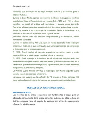 Terapia Ocupacional
3
señalando que el empleo es la mejor medicina natural y es esencial para la
felicidad humana.
Durante la Edad Media, apenas se desarrolla la idea de la ocupación, con fines
terapéuticos. Hasta el Renacimiento, no resurge. Entre 1250 y el 1700, el interés
científico, se dirigió al análisis del movimiento y autores como Leonardo,
Descartes, y Bacon, prestaban atención al ritmo, la postura, y el gasto de energía.
Ramazzini resalta la importancia de la prevención, frente al tratamiento, y la
importancia de observar al paciente en su lugar de trabajo.
Sanctorius señaló cómo los ejercicios ocupacionales y la recreación, podían
incrementar lavitalidad.
Durante los siglos XVIII y XIX tuvo lugar, un rápido desarrollo de la psicología,
anatomía, y fisiología, lo que contribuyó a que fueran apareciendo los patrones de
la fisioterapia y de la terapiaocupacional.
En 1780, Tissot clasificó el ejercicio ocupacional en activo, pasivo y mixto,
recomendó tocar el violín, coser, martillear o tocar la campana.
En 1789, Pinel introdujo el tratamiento en el trabajo del Hospital Asilo para
enfermosmentales prescribiendo ejercicios físicos y ocupaciones manuales en la
creencia de que la laborhumana ejecutada rigurosamente, era el mejor método de
asegurar una buena moral y disciplina.
La Primera Guerra Mundial introdujo la fisioterapia, pero fue la Segunda Guerra
Mundial cuando se reconoció oficialmente.
La historia nos sugiere que la profesión de TO emerge, a finales del siglo XIX,
como parte del descubrimiento del valor de las ocupaciones como tratamiento.
MODELOS DE LA TERAPIA OCUPACIONAL
MODELOS PROPIOS
Los modelos de la terapia ocupacional son fundamentos a seguir para un
adecuado planteamiento de la terapia como tal; cada uno de ellos se basa en
distintos enfoques hacia el estudio del paciente con el fin de proporcionarle
información útil al terapeuta.
 