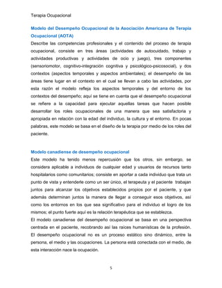 Terapia Ocupacional
5
Modelo del Desempeño Ocupacional de la Asociación Americana de Terapia
Ocupacional (AOTA)
Describe las competencias profesionales y el contenido del proceso de terapia
ocupacional, consiste en tres áreas (actividades de autocuidado, trabajo y
actividades productivas y actividades de ocio y juego), tres componentes
(sensoriomotor, cognitivo-integración cognitiva y psicológico-psicosocial), y dos
contextos (aspectos temporales y aspectos ambientales); el desempeño de las
áreas tiene lugar en el contexto en el cual se llevan a cabo las actividades, por
esta razón el modelo refleja los aspectos temporales y del entorno de los
contextos del desempeño; aquí se tiene en cuenta que el desempeño ocupacional
se refiere a la capacidad para ejecutar aquellas tareas que hacen posible
desarrollar los roles ocupacionales de una manera que sea satisfactoria y
apropiada en relación con la edad del individuo, la cultura y el entorno. En pocas
palabras, este modelo se basa en el diseño de la terapia por medio de los roles del
paciente.
Modelo canadiense de desempeño ocupacional
Este modelo ha tenido menos repercusión que los otros, sin embargo, se
considera aplicable a individuos de cualquier edad y usuarios de recursos tanto
hospitalarios como comunitarios; consiste en aportar a cada individuo que trata un
punto de vista y entenderle como un ser único, el terapeuta y el paciente trabajan
juntos para alcanzar los objetivos establecidos propios por el paciente, y que
además determinan juntos la manera de llegar a conseguir esos objetivos, así
como los entornos en los que sea significativo para el individuo el logro de los
mismos; el punto fuerte aquí es la relación terapéutica que se establezca.
El modelo canadiense del desempeño ocupacional se basa en una perspectiva
centrada en el paciente, recobrando así las raíces humanísticas de la profesión.
El desempeño ocupacional no es un proceso estático sino dinámico, entre la
persona, el medio y las ocupaciones. La persona está conectada con el medio, de
esta interacción nace la ocupación.
 