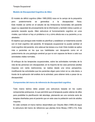 Terapia Ocupacional
7
Modelo de Discapacidad Cognitiva de Allen
El modelo de déficit cognitivo (Allen 1985,2002) nace en la campo de la psiquiatría
pero posteriormente se generaliza a la discapacidad física.
Este modelo se centra en el estudio de las limitaciones funcionales del paciente
según su capacidad de procesamiento de la información y también indica cuando un
paciente necesita ayuda. Allen estructura el funcionamiento cognitivo en unos
niveles, que indican si hay un problema o no y cómo afecta eso a su paciente y a su
alrededor.
El objetivo que persigue este modelo es planificar y establecer un tratamiento acorde
con el nivel cognitivo del paciente. El terapeuta ocupacional no puede cambiar el
nivel cognitivo del paciente, sino adecuar las tareas a su nivel. Este modelo se aplica
más a pacientes en los que sus habilidades van decayendo como en el
padecimiento de una patología cerebral ya que no son capaces de llevar a cabo sus
actividades vitales normales.
El enfoque de los terapeutas ocupacionales, sobre las actividades normales de la
vida de las personas con discapacidad, en la mayoría de los caso personas adultas
mayores con cierta restricciones, se realiza desde una única perspectiva,
modificando las actividades que los pacientes eligen para incluir en su vida diaria, a
través de la aplicación del análisis de la actividad, para obtener éxito a pesar de su
discapacidad.
Componentes del marco de referencia de discapacidad cognitiva.
Todo marco teórico debe poseer una estructura basada en los cuatro
componentes jerárquicos, lo que permitirá que el terapeuta pueda valerse de ellos
para posibilitar la planificación del abordaje, planeando asi una correcta serie de
terapias diseñadas para el paciente que en este caso la población será de adultos
mayores.
En este contexto el marco teórico desarrollado por Claudia Allen (1985) (6) sigue
la estructura del marco de referencia que plantea Anne Mosey (1981) (13). Esta
 