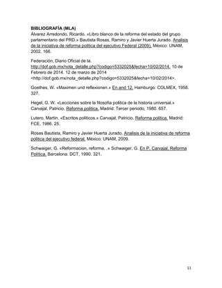 11
BIBLIOGRAFÍA (MLA)
Álvarez Arredondo, Ricardo. «Libro blanco de la reforma del estado del grupo
parlamentario del PRD.» Bautista Rosas, Ramiro y Javier Huerta Jurado. Analisis
de la iniciativa de reforma politica del ejecutivo Federal (2009). México: UNAM,
2002. 166.
Federación, Diario Oficial de la.
http://dof.gob.mx/nota_detalle.php?codigo=5332025&fecha=10/02/2014. 10 de
Febrero de 2014. 12 de marzo de 2014
<http://dof.gob.mx/nota_detalle.php?codigo=5332025&fecha=10/02/2014>.
Goethes, W. «Maximen und reflexionen.» En and 12. Hamburgo: COLMEX, 1958.
327.
Hegel, G. W. «Lecciones sobre la filosofia politica de la historia universal.»
Carvajal, Patricio. Reforma politica. Madrid: Tercer periodo, 1980. 657.
Lutero, Martin. «Escritos politicos.» Carvajal, Patricio. Reforma politica. Madrid:
FCE, 1986. 25.
Rosas Bautista, Ramiro y Javier Huerta Jurado. Analisis de la iniciativa de reforma
politica del ejecutivo federal. México: UNAM, 2009.
Schwaiger, G. «Reformacion, reforma. .» Schwaiger, G. En P. Carvajal, Reforma
Política. Barcelona: DCT, 1990. 321.
 
