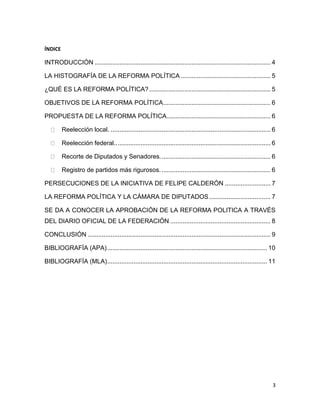 3
ÍNDICE
INTRODUCCIÓN .................................................................................................... 4
LA HISTOGRAFÍA DE LA REFORMA POLÍTICA ................................................... 5
¿QUÉ ES LA REFORMA POLÍTICA? ..................................................................... 5
OBJETIVOS DE LA REFORMA POLÍTICA............................................................. 6
PROPUESTA DE LA REFORMA POLÍTICA........................................................... 6
Reelección local. ........................................................................................... 6
Reelección federal......................................................................................... 6
Recorte de Diputados y Senadores............................................................... 6
Registro de partidos más rigurosos............................................................... 6
PERSECUCIONES DE LA INICIATIVA DE FELIPE CALDERÓN .......................... 7
LA REFORMA POLÍTICA Y LA CÁMARA DE DIPUTADOS................................... 7
SE DA A CONOCER LA APROBACIÓN DE LA REFORMA POLITICA A TRAVÉS
DEL DIARIO OFICIAL DE LA FEDERACIÓN ......................................................... 8
CONCLUSIÓN ........................................................................................................ 9
BIBLIOGRAFÍA (APA)........................................................................................... 10
BIBLIOGRAFÍA (MLA)........................................................................................... 11
 