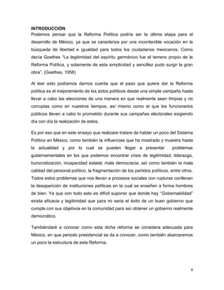 4
INTRODUCCIÓN
Podemos pensar que la Reforma Política podría ser la última etapa para el
desarrollo de México, ya que se caracteriza por una incontenible vocación en la
búsqueda de libertad e igualdad para todos los ciudadanos mexicanos. Como
decía Goethes “La legitimidad del espíritu germánico fue el terreno propio de la
Reforma Política, y solamente de esta simplicidad y sencillez pudo surgir la gran
obra”. (Goethes, 1958)
Al leer esto podíamos darnos cuenta que el paso que quiere dar la Reforma
política es el mejoramiento de los actos políticos desde una simple campaña hasta
llevar a cabo las elecciones de una manera en que realmente sean limpias y no
corruptas como en nuestros tiempos, así mismo como el que los funcionarios
públicos lleven a cabo lo prometido durante sus campañas electorales exigiendo
día con día la realización de estos.
Es por eso que en este ensayo que realizare tratare de hablar un poco del Sistema
Político en México, como también la influencias que ha mostrado y muestra hasta
la actualidad y por lo cual se pueden llegar a presentar problemas
gubernamentales en los que podemos encontrar crisis de legitimidad, liderazgo,
burocratización, incapacidad estatal, mala democracia, así como también la mala
calidad del personal político, la fragmentación de los partidos políticos, entre otros.
Todos estos problemas que nos llevan a procesos sociales con rupturas conllevan
la desaparición de instituciones políticas en la cual se enseñen a forma hombres
de bien. Ya que con todo esto es difícil suponer que donde hay “Gobernabilidad”
exista eficacia y legitimidad que para mi seria el éxito de un buen gobierno que
cumpla con sus objetivos en la comunidad para así obtener un gobierno realmente
democrático.
Tambiéndaré a conocer como esta dicha reforma se considera adecuada para
México, en que periodo presidencial se da a conocer, como también abarcaremos
un poco la estructura de esta Reforma.
 