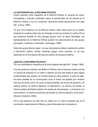 5
LA HISTOGRAFÍA DE LA REFORMA POLÍTICA
Podría entender como histografía de la Reforma Política al “conjunto de obras,
monografías y artículos publicados sobre el pensamiento de los padres de la
Reforma Política y de sus sucesores, abarcando desde generaciones del siglo
XX”. (Lutero, 1986).
Ya que como podemos ver la Reforma Política hasta cierto punto ya ha estado
presente en nuestras vidas más sin embargo no era muy tomada en cuenta. Por lo
que podemos dividirla en dos grandes grupos como lo decía Schwaiger “los
representantes de la Reforma Política pueden ser seleccionados en dos grupos
principales: Luteranos y Calvinistas”. (Schwaiger, 1990).
Estos dos grupos dieron origen a lo que hoy podemos llamar Luteranismo político
y Calvinismo político. Ambas corrientes juegan como veremos, un rol muy
destacado en la formulacion del discurso politico de la epoca moderna.
¿QUÉ ES LA REFORMA POLÍTICA?
“Es una manifestacion especifica de la crisis religiosa del siglo XIV”. (Hegel, 1980).
A lo que podemos entender que Reforma Política como el discurso político que da
un cambio de situación en un orden o régimen sin que este afecte a otros rasgos
fundamentales que puedan ser transformados en otros distintos. A parte de ellas,
de forma paralela se va construyendo como si fuese una agenda que contiene
todo tipo de temas como “la nueva constitucionalidad, las formas de gobierno y el
sistema político, la reforma electoral, el federalismo y la reforma de estado, la
reforma política del Distrito federal, los medios de comunicación y el derecho a la
comunicación, la reforma económica del estado, la reforma laboral y entre otros”.
(Álvarez Arredondo, 2002).
Por lo que podemos ver todo esto se realiza con un mismo propósito que es el
crecimiento, mejoramiento de México y para el bienestar de la ciudadanía.
 
