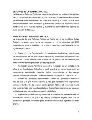 6
OBJETIVOS DE LA REFORMA POLÍTICA
La idea con la Reforma Política es tratar de transformar las Instituciones políticas
para poder cambiar las reglas del juego es decir como lo podrían ser los patrones
de conducta de los ciudadanos, así como sus valores y la cultura, ya que estas
instituciones tienen cierta autonomía que las hacen capaces de modificar y dar un
cambio para tener nuevas visiones y mantener un comportamiento estable así
como también de liderazgo.
PROPUESTA DE LA REFORMA POLÍTICA
La propuesta de una Reforma Política fue hecha por el ex presidente Felipe
Calderón teniendo como fecha de remisión el 15 de diciembre del 2009
presentándola ante el Congreso de la Unión dicha propuesta contaba de las
siguientes propuestas:
 Reelección local.Permitir la elección consecutiva de alcaldes y miembros de
los ayuntamientos, en los estados de la República y en los municipios hasta por un
periodo de 12 años, debido a que la duración del periodo es poco tiempo para
poder terminar con los proyectos que se propusieron.
 Reelección federal.Permitir la consecutiva reelección por un periodo de 12
años a los legisladores federales lo cual permitirá un mayor incremento de
conocimiento permitiendo transmitir dichos conocimientos a los nuevos
representantes para así contar con legisladores de mayor calidad y experiencia.
 Recorte de Diputados y Senadores.La Cámara de Diputados se reducirá a
400 de 500, 240 por mayoría relativa y 160 por representación proporcional;
eliminando también los 32 escaños electos para un total de 96 senadores de una
lista nacional, todo esto con el propósito de facilitar los mecanismos de acuerdos
legislativos y para atender la preocupación ciudadana.
 Registro de partidos más rigurosos.Con el propósito de obtener la votación
mínima para beneficio de que la ley tenga y obtenga un registro, para que las
expresiones políticas con menor peso electoral concilien sus agendas con otros
grupos.
 