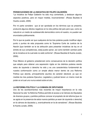 7
PERSECUCIONES DE LA INICIATIVA DE FELIPE CALDERÓN
“La iniciativa de Felipe Calderón ha sido muy comentada, y destacan algunos
aspectos positivos, pero en mayor medida, inconvenientes”. (Rosas Bautista &
Huerta Jurado, 2009)
Por mi parte considero que al ser aprobada en los términos que se presento,
producirá algunos efectos negativos en la vida política del país pero que, como es
natural en un medio de subdesarrollo democrático como el nuestro, no pueden ser
enunciados públicamente.
Por lo que se puede ver que cualquiera de los tres poderes puede modificar algún
punto o puntos de esta propuesta como la “Suprema Corte de Justicia de la
Nación [que también se le da atribución para presentar iniciativas de ley en el
ámbito de sus competencias, esta] puede opinar, así como también cambiar parte
de la iniciativa en la cual este no esté conforme”. (Rosas Bautista & Huerta Jurado,
2009).
Para México el gobierno presidencial como consecuencia de la decisión política
que adopto para obtener una separación rígida en los distintos poderes siendo
estos de izquierda o derecha ha sido y es una característica fundamental de
nuestra conformación como un simple afecto menor dentro de una Reforma
Política que aborda, principalmente asuntos de carácter electoral, ya que en
medida los tres poderes Ejecutivo, Legislativo y judicial tienen un mismo nivel de
poder en el cual uno nunca estará sobre el otro.
LA REFORMA POLÍTICA Y LA CÁMARA DE DIPUTADOS
Uno de los acontecimientos mas recientes de mayor importancia en la vida
Nacional ha sido “la Reforma Política permitió el acceso a la Cámara de Diputados
de diversos grupos y partidos políticos conocer el propósito de tal reforma [que no
se agota en la presencia de estos nuevos partidos ya sean de izquierda o derecha]
en la cámara de diputados y, eventualmente en la de senadores”. (Rosas Bautista
& Huerta Jurado, 2009).
 