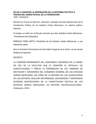 8
SE DA A CONOCER LA APROBACIÓN DE LA REFORMA POLITICA A
TRAVÉS DEL DIARIO OFICIAL DE LA FEDERACIÓN
“DOF: 10/02/2014
Decreto por el que se reforman, adicionan y derogan diversas disposiciones de la
Constitución Política de los Estados Unidos Mexicanos, en materia política-
electoral.
Al margen un sello con el Escudo nacional, que dice: Estados Unidos Mexicanos.
–Presidencia de la República.
RNRIQUE PEÑA NIETO, Presidente de los Estados Unidos Mexicanos, a sus
habitantes sabed:
Que la Comisión Permanente del Honorable Congreso de la Unión, se ha servido
dirigirme el siguiente
DECRETO
LA COMISIÓN PERMANENTE DEL HONORABLE CONGRESO DE LA UNIÓN,
EN USO DE LA FACULTAD QUE LE CONFIERE EL ARTICULO 135
CONSTITUCIONAL Y PREVIA LA APROBACION DE LAS CÁMARAS DE
DIPUTADOS Y SENADORES DEL CONGRESO GENERAL DE LOS ESTADOS
UNIDOS MEXICANOS, ASI COMO DE LA MAYORIA DE LAS LEGISLATURAS
DE LOS ESTADOS, DECLARA REFORMADAS, ADICIONADAS Y DEROGADAS
DIVERSAS DISPOSICIONES DE LA CONSTITUCION POLÍTICA DE LOS
ESTADOS UNIDOS MEXICANOS, EN MATERIA POLÍTICA-ELECTORAL”.
(Federación, 2014).
 