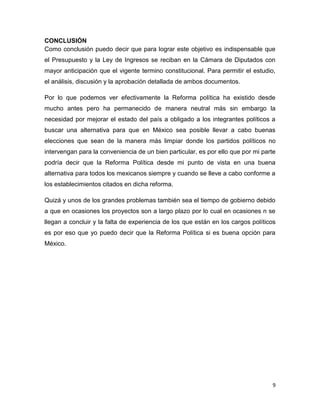 9
CONCLUSIÓN
Como conclusión puedo decir que para lograr este objetivo es indispensable que
el Presupuesto y la Ley de Ingresos se reciban en la Cámara de Diputados con
mayor anticipación que el vigente termino constitucional. Para permitir el estudio,
el análisis, discusión y la aprobación detallada de ambos documentos.
Por lo que podemos ver efectivamente la Reforma política ha existido desde
mucho antes pero ha permanecido de manera neutral más sin embargo la
necesidad por mejorar el estado del país a obligado a los integrantes políticos a
buscar una alternativa para que en México sea posible llevar a cabo buenas
elecciones que sean de la manera más limpiar donde los partidos políticos no
intervengan para la conveniencia de un bien particular, es por ello que por mi parte
podría decir que la Reforma Política desde mi punto de vista en una buena
alternativa para todos los mexicanos siempre y cuando se lleve a cabo conforme a
los establecimientos citados en dicha reforma.
Quizá y unos de los grandes problemas también sea el tiempo de gobierno debido
a que en ocasiones los proyectos son a largo plazo por lo cual en ocasiones n se
llegan a concluir y la falta de experiencia de los que están en los cargos políticos
es por eso que yo puedo decir que la Reforma Política si es buena opción para
México.
 