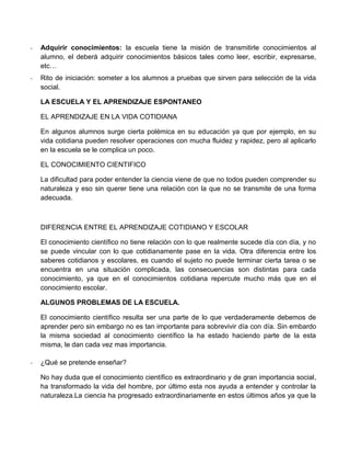 - Adquirir conocimientos: la escuela tiene la misión de transmitirle conocimientos al
alumno, el deberá adquirir conocimientos básicos tales como leer, escribir, expresarse,
etc…
- Rito de iniciación: someter a los alumnos a pruebas que sirven para selección de la vida
social.
LA ESCUELA Y EL APRENDIZAJE ESPONTANEO
EL APRENDIZAJE EN LA VIDA COTIDIANA
En algunos alumnos surge cierta polémica en su educación ya que por ejemplo, en su
vida cotidiana pueden resolver operaciones con mucha fluidez y rapidez, pero al aplicarlo
en la escuela se le complica un poco.
EL CONOCIMIENTO CIENTIFICO
La dificultad para poder entender la ciencia viene de que no todos pueden comprender su
naturaleza y eso sin querer tiene una relación con la que no se transmite de una forma
adecuada.
DIFERENCIA ENTRE EL APRENDIZAJE COTIDIANO Y ESCOLAR
El conocimiento científico no tiene relación con lo que realmente sucede día con día, y no
se puede vincular con lo que cotidianamente pase en la vida. Otra diferencia entre los
saberes cotidianos y escolares, es cuando el sujeto no puede terminar cierta tarea o se
encuentra en una situación complicada, las consecuencias son distintas para cada
conocimiento, ya que en el conocimientos cotidiana repercute mucho más que en el
conocimiento escolar.
ALGUNOS PROBLEMAS DE LA ESCUELA.
El conocimiento científico resulta ser una parte de lo que verdaderamente debemos de
aprender pero sin embargo no es tan importante para sobrevivir día con día. Sin embardo
la misma sociedad al conocimiento científico la ha estado haciendo parte de la esta
misma, le dan cada vez mas importancia.
- ¿Qué se pretende enseñar?
No hay duda que el conocimiento científico es extraordinario y de gran importancia social,
ha transformado la vida del hombre, por último esta nos ayuda a entender y controlar la
naturaleza.La ciencia ha progresado extraordinariamente en estos últimos años ya que la
 