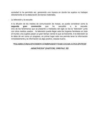 sociedad lo ha permitido así, generando una riqueza en donde los sujetos no trabajan
directamente en la elaboración de bienes materiales.
- La televisión y la escuela
A la difusión de los medios de comunicación de masas, se puede considerar como la
segunda gran conmoción que ha sacudido a la escuela.
Uno de los fenómenos que se presentó a mediados del siglo xx fue la “televisión” junto
con otros medios usados… la televisión puede llegar asta los hogares familiares en todo
el mundo y los sujetos pasan un gran tiempo viendo lo que se transmite. A la televisión se
le debe de ver como un progreso, en primer lugar esta nos permite tener la información
inmediatamente y la información es algo positivo, ósease bueno.
“PALABRAEIMAGENDEBENCOMBINARSEYDARLUGARAUNASINTESIS
ARMONIOSA”(SARTORI,1990PAG.50)
 