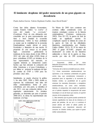 El inminente desplome del poder monetario de un gran gigante en
decadencia
Paula Andrea García; Valeria Stephanie Cuellar; Juan David Ocaña*
Como han dicho algunos Economistas,
cuando Estados Unidos “se resfría” el
resto del mundo “ya estornuda”
(Casabona). Parte de esta afirmación está
concebida por la gran representación que
tiene a nivel mundial la economía
norteamericana. Sobre la base preliminar
se asume que la volatilidad de la economía
Estadounidense puede afectar al sector
Económico y financiero de una nación. El
propósito de este ensayo es en primer
lugar, caracterizar gráficamente la
tendencia de los datos desde el año 2000 al
2012 del valor del dólar (USD) frente al
peso colombiano (COP) en términos de la
tasa representativa del mercado, en
segunda instancia se demuestran cuatro
hechos que han afectado la cotización del
dólar Americano y el peso Colombiano, y
por último se propone la tendencia del tipo
de cambio de COP a USD para los
próximos cinco años.
Inicialmente, se puede observar la gráfica
1, los años 2003, 2006 y 2009, donde se
expresan las cotizaciones más altas del
dólar estadounidense frente al peso
colombiano, por otra parte, se identifica el
año 2011, con una cotización inferior a las
registradas anteriormente. En términos
generales, se determina que para el periodo
2000-2012, la divisa ha experimentado una
tendencia a la baja.
En Marzo de 2003 tuvo comienzo una
aventura militar considerada como un
tropiezo estratégico costoso en la historia
estadounidense (Univision noticias.com,
2003). Para EE UU, la guerra de Irak ha
tenido un significado enorme. Es
complicado separar la miríada de costes de
la guerra de Irak de las dificultades
financieras experimentadas por Estados
Unidos (Shifter, 2013). El 18 de marzo de
2003 el grupo ECAAR1, preparó una
declaración2 en contra de las iniciativas
unilaterales a favor de la guerra en Iraq,
suscrita por más de 200 economistas
1 Economists Allied for Arms
Reduction [Economistas Unidos para la Reducción
de Armamento]
2 Estractos de la declaración(Adriaensens, 2013):
“[…] Como economistas estadounidenses nos
oponemos a las iniciativas unilaterales de guerra
contra Iraq, que consideramos innecesaria y
perjudicial para la seguridad y la economía de
Estados Unidos. La posibilidad de la guerra
amenaza los mercados financieros y energéticos
estadounidenses, así como otros mercados.
Además, el compromiso más amplio del gobierno
con el ejército impedirá la recuperación del sector
tecnológico en vez de hacer que avance, al suprimir
recursos de los programas civiles.
[…] Nos tememos que la guerra pueda aumentar de
manera significativa las tasas de los intereses y el
precio del petróleo. De ser así o si continúa el
actual declive del dólar el efecto podría ser
desencadenar una importante reducción del
consumo en Estados Unidos, que supere el gasto
militar extraordinario.
 