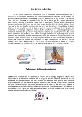 Corrientes Inducidas
Es de suma importancia mencionar que la inducción electromagnética es la
producción de corrientes eléctricas por campos magnéticos variables con el tiempo. La
auto-inducción la podemos observar cuando apagamos la luz y salta una chispa.
Esta chispa es fruto de la corriente inducida por la variación del campo magnético
que estaba creando el circuito hasta que lo apagaste. Existen varias maneras de
producir corrientes eléctricas, una de ellas es por medio del movimiento relativo de un
imán cerca de un circuito cerrado, otra es a través de campos magnéticos variables
externos a un circuito cerrado y otra es por la variación del área de un circuito en
presencia de un campo magnético externo. Estas tres formas son utilizadas para producir
corrientes eléctricas sin que medie ninguna pila o batería que pueda producirla. La causa
de las corrientes inducidas se basa en un concepto denominado flujo magnético, el cual
pretende dar cuenta del número de líneas de fuerza que atraviesan un área específica del
espacio. Según este concepto, si el flujo magnético varía, es decir, si varía en el tiempo el
número de líneas de fuerza que atraviesa un área determinada del espacio, allí se
generará una fuerza electromotriz y habrá una corriente inducida si existe un circuito
cerrado en esa zona; esta afirmación se conoce como ley de inducción de Faraday.
Aplicaciones de Corrientes inducidas
Generador: Consiste en una espira que penetra en un campo magnético. Mucho más
importante es el alternador presente en la mayoría de las centrales eléctricas. En un
alternador una turbina (movida por agua o vapor, por ejemplo) hace girar un imán (el rotor)
estando rodeado por una serie de bobinas (el estator) en las que se induce una corriente
eléctrica. Como el campo magnético se encuentra en rotación con velocidad angular el
resultado es una corriente alterna de frecuencia angular. Cuando se usan 3 o 6 bobinas el
resultado son tres corrientes alternas desfasadas un tercio de periodo, que es lo que se
conoce como corriente alterna trifásica.
 
