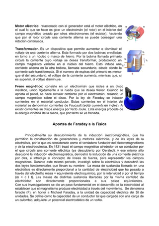 Motor eléctrico: relacionado con el generador está el motor eléctrico, en
el cual lo que se hace es girar un electroimán (el rotor) en el interior del
campo magnético creado por otros electroimanes (el estator). haciendo
que por el rotor circule una corriente alterna se puede conseguir una
rotación continuada.
Transformador. Es un dispositivo que permite aumentar o disminuir el
voltaje de una corriente alterna. Esta formado por dos bobinas enrolladas
en torno a un núcleo o marco de hierro. Por la bobina llamada primario
circula la corriente cuyo voltaje se desea transformar, produciendo un
campo magnético variable en el núcleo del hierro. Esto induce una
corriente alterna en la otra bobina, llamada secundario, desde donde la
corriente sale transformada. Si el numero de espiras del primario es menor
que el del secundario, el voltaje de la corriente aumenta, mientras que, si
es superior, el voltaje disminuye.
Freno magnético: consiste en un electroimán que rodea a un disco
metálico, unido rígidamente a la rueda que se desea frenar. Cuando se
aprieta el padel, se hace circular corriente por el electroimán, creando un
campo magnético sobre el disco. Por la ley de Faraday se inducen
corrientes en el material conductor. Estas corrientes en el interior del
material se denominan corrientes de Foucault (eddy currents en ingles). Al
existir corrientes se disipa energía por fecto Joule. Esta energía procede de
la energía cinética de la rueda, que por tanto se ve frenada.
Aportes de Faraday a la Física
Principalmente su descubrimiento de la inducción electromagnética, que ha
permitido la construcción de generadores y motores eléctricos, y de las leyes de la
electrólisis, por lo que es considerado como el verdadero fundador del electromagnetismo
y de la electroquímica. En 1831 trazó el campo magnético alrededor de un conductor por
el que circula una corriente eléctrica (ya descubierto por Oersted), y ese mismo año
descubrió la inducción electromagnética, demostró la inducción de una corriente eléctrica
por otra, e introdujo el concepto de líneas de fuerza, para representar los campos
magnéticos. Durante este mismo periodo, investigó sobre la electrólisis y descubrió las
dos leyes fundamentales que llevan su nombre: La masa de sustancia liberada en una
electrólisis es directamente proporcional a la cantidad de electricidad que ha pasado a
través del electrólito masa = equivalente electroquímico, por la intensidad y por el tiempo
(m = c I t). Las masas de distintas sustancia liberadas por la misma cantidad de
electricidad son directamente proporcionales a sus pesos equivalentes.
Con sus investigaciones se dio un paso fundamental en el desarrollo de la electricidad al
establecer que el magnetismo produce electricidad a través del movimiento. Se denomina
faradio (F), en honor a Michael Faraday, a la unidad de capacidad eléctrica del SI de
unidades. Se define como la capacidad de un conductor tal que cargado con una carga de
un culombio, adquiere un potencial electrostático de un voltio.
 