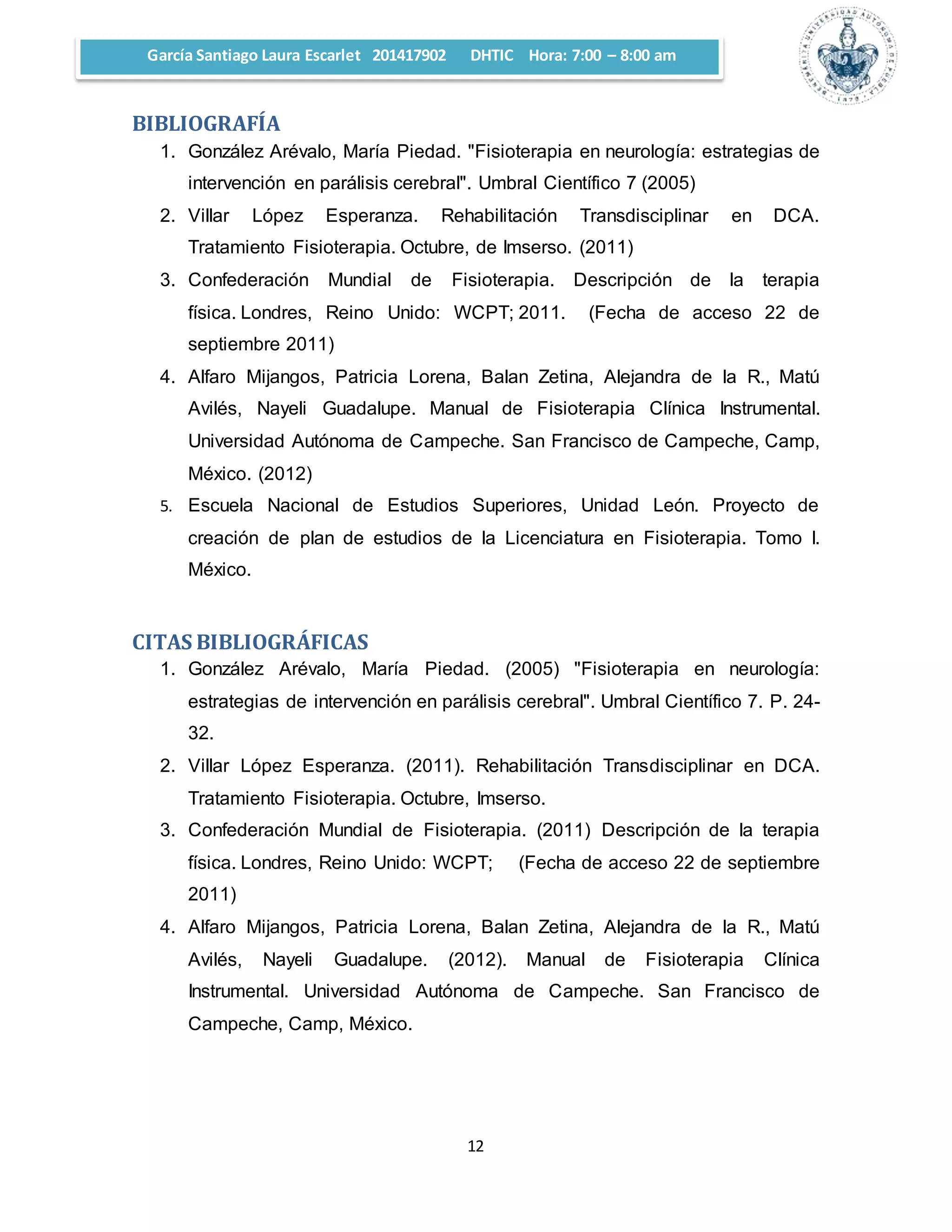 García Santiago Laura Escarlet 201417902 DHTIC Hora: 7:00 – 8:00 am 
12 
BIBLIOGRAFÍA 
1. González Arévalo, María Piedad. "Fisioterapia en neurología: estrategias de 
intervención en parálisis cerebral". Umbral Científico 7 (2005) 
2. Villar López Esperanza. Rehabilitación Transdisciplinar en DCA. 
Tratamiento Fisioterapia. Octubre, de Imserso. (2011) 
3. Confederación Mundial de Fisioterapia. Descripción de la terapia 
física. Londres, Reino Unido: WCPT; 2011. (Fecha de acceso 22 de 
septiembre 2011) 
4. Alfaro Mijangos, Patricia Lorena, Balan Zetina, Alejandra de la R., Matú 
Avilés, Nayeli Guadalupe. Manual de Fisioterapia Clínica Instrumental. 
Universidad Autónoma de Campeche. San Francisco de Campeche, Camp, 
México. (2012) 
5. Escuela Nacional de Estudios Superiores, Unidad León. Proyecto de 
creación de plan de estudios de la Licenciatura en Fisioterapia. Tomo I. 
México. 
CITAS BIBLIOGRÁFICAS 
1. González Arévalo, María Piedad. (2005) "Fisioterapia en neurología: 
estrategias de intervención en parálisis cerebral". Umbral Científico 7. P. 24- 
32. 
2. Villar López Esperanza. (2011). Rehabilitación Transdisciplinar en DCA. 
Tratamiento Fisioterapia. Octubre, Imserso. 
3. Confederación Mundial de Fisioterapia. (2011) Descripción de la terapia 
física. Londres, Reino Unido: WCPT; (Fecha de acceso 22 de septiembre 
2011) 
4. Alfaro Mijangos, Patricia Lorena, Balan Zetina, Alejandra de la R., Matú 
Avilés, Nayeli Guadalupe. (2012). Manual de Fisioterapia Clínica 
Instrumental. Universidad Autónoma de Campeche. San Francisco de 
Campeche, Camp, México. 
 