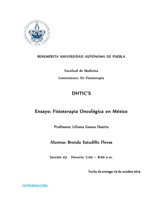 BENEMÉRITA UNIVERSIDAD AUTÓNOMA DE PUEBLA 
Facultad de Medicina 
Licenciatura: En Fisioterapia 
DHTIC’S 
Ensayo: Fisioterapia Oncológica en México 
Profesora: Liliana Gaona Osorio 
Alumna: Brenda Estudillo Flores 
Sección 03 Horario: 7:00 – 8:00 a.m. 
Fecha de entrega: 19 de octubre 2014 
INTRODUCCIÓN: 
 