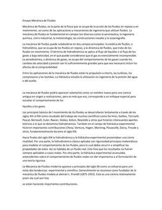 Ensayo Mecánica de Fluidos
Mecánica de fluidos, es la parte de la física que se ocupa de la acción de los fluidos en reposo o en
movimiento, así como de las aplicaciones y mecanismos de ingeniería que utilizan fluidos. La
mecánica de fluidos es fundamental en campos tan diversos como la aeronáutica, la ingeniería
química, civil e industrial, la meteorología, las construcciones navales y la oceanografía.
La mecánica de fluidos puede subdividirse en dos campos principales: la estática de fluidos, o
hidrostática, que se ocupa de los fluidos en reposo, y la dinámica de fluidos, que trata de los
fluidos en movimiento. El término de hidrodinámica se aplica al flujo de líquidos o al flujo de los
gases a baja velocidad, en el que puede considerarse que el gas es esencialmente incompresible.
La aerodinámica, o dinámica de gases, se ocupa del comportamiento de los gases cuando los
cambios de velocidad y presión son lo suficientemente grandes para que sea necesario incluir los
efectos de la compresibilidad.
Entre las aplicaciones de la mecánica de fluidos están la propulsión a chorro, las turbinas, los
compresores y las bombas. La hidráulica estudia la utilización en ingeniería de la presión del agua
o del aceite.
La mecánica de fluidos podría aparecer solamente como un nombre nuevo para una ciencia
antigua en origen y realizaciones, pero es más que eso, corresponde a un enfoque especial para
estudiar el comportamiento de los
líquidos y los gases.
Los principios básicos de l movimiento de los fluidos se desarrollaron lentamente a través de los
siglos XVI al XIX como resultado del trabajo de muchos científicos como Da Vinci, Galileo, Torricelli,
Pascal, Bernoulli, Euler, Navier, Stokes, Kelvin, Reynolds y otros que hicieron interesantes aportes
teóricos a lo que se denomina hidrodinámica. También en el campo de hidráulica experimental
hicieron importantes contribuciones Chezy, Ventura, Hagen, Manning, Pouseuille, Darcy, Froude y
otros, fundamentalmente durante el siglo XIX.
Hacia finales del siglo XIX la hidrodinámica y la hidráulica experimental presentaban una cierta
rivalidad. Por una parte, la hidrodinámica clásica aplicaba con rigurosidad principios matemáticos
para modelar el comportamiento de los fluidos, para lo cual debía recurrir a simplificar las
propiedades de estos. Así se hablaba de un fluido real. Esto hizo que los resultados no fueran
siempre aplicables a casos reales. Por otra parte, la hidráulica experimental acumulaba
antecedentes sobre el comportamiento de fluidos reales sin dar importancia a al formulación de
una teoría rigurosa.
La Mecánica de Fluidos moderna aparece a principios del siglo XX como un esfuerzo para unir
estas dos tendencias: experimental y científica. Generalmente se reconoce como fundador de la
mecánica de fluidos modela al alemán L. Prandtl (1875-1953). Esta es una ciencia relativamente
joven ala cual aun hoy
se están haciendo importantes contribuciones.
 