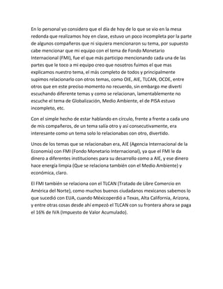 En lo personal yo considero que el día de hoy de lo que se vio en la mesa
redonda que realizamos hoy en clase, estuvo un poco incompleta por la parte
de algunos compañeros que ni siquiera mencionaron su tema, por supuesto
cabe mencionar que mi equipo con el tema de Fondo Monetario
Internacional (FMI), fue el que más participo mencionando cada una de las
partes que le toco a mi equipo creo que nosotros fuimos el que mas
explicamos nuestro tema, el más completo de todos y principalmente
supimos relacionarlo con otros temas, como OIE, AIE, TLCAN, OCDE, entre
otros que en este preciso momento no recuerdo, sin embargo me divertí
escuchando diferente temas y como se relacionan, lamentablemente no
escuche el tema de Globalización, Medio Ambiente, el de PISA estuvo
incompleto, etc.
Con el simple hecho de estar hablando en círculo, frente a frente a cada uno
de mis compañeros, de un tema salía otro y así consecutivamente, era
interesante como un tema solo lo relacionabas con otro, divertido.
Unos de los temas que se relacionaban era, AIE (Agencia Internacional de la
Economía) con FMI (Fondo Monetario Internacional), ya que el FMI le da
dinero a diferentes instituciones para su desarrollo como a AIE, y ese dinero
hace energía limpia (Que se relaciona también con el Medio Ambiente) y
económica, claro.
El FMI también se relaciona con el TLCAN (Tratado de Libre Comercio en
América del Norte), como muchos buenos ciudadanos mexicanos sabemos lo
que sucedió con EUA, cuando Méxicoperdió a Texas, Alta California, Arizona,
y entre otras cosas desde ahí empezó el TLCAN con su frontera ahora se paga
el 16% de IVA (Impuesto de Valor Acumulado).

 