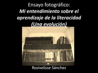 Ensayo fotográfico:
 Mi entendimiento sobre el
aprendizaje de la literacidad
      (Una evolución)




      Rosivelisse Sánchez
 