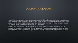 LA DIANA CAZADORA
HELVIA MARTÍNEZ VERDAYES ES EL NOMBRE DETRÁS DE LA DIANA CAZADORA O COMO ORIGINALMENTE
ERA SU NOMBRE “LA FLECHADORA DE LAS ESTRELLAS DEL NORTE”. SU IDENTIDAD PERMANECIÓ OCULTA
DEBIDO A LA CENSURA QUE SE IMPUSO A LA PIEZA ESCULTÓRICA POR GRUPOS ULTRA CONSERVADORES
QUE DEMANDARON CUBRIR LA ESTATUA CON UN TAPARRABO
EN 1942 HELVIA TENIENDO TAN SÓLO 16 AÑOS DE EDAD, TRABAJABA COMO SECRETARIA EN LAS
OFICINAS DE PETRÓLEOS MEXICANOS. VICENTE MENDIOLA Y JUAN OLAGUÍBEL LA INVITARON A POSAR
PARA UNA OBRA, LO QUE NO SABÍA ES QUE ESA OBRA SE CONVERTIRÍA EN UN SÍMBOLO DE LA CIUDAD.
 