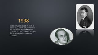 1938
SU CONSTRUCCIÓN INICIÓ EN 1938. EL
DISEÑO DE LA FUENTE ESTUVO A CARGO
DEL ARQUITECTO VICENTE MENDIOLA
QUEZADA, Y LA ESCULTURA FUE REALIZADA
POR EL ESCULTOR JUAN FERNANDO
OLAGUÍBEL.
 