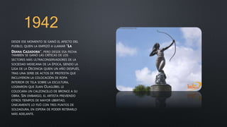 1942
DESDE ESE MOMENTO SE GANÓ EL AFECTO DEL
PUEBLO, QUIEN LA EMPEZÓ A LLAMAR "LA
DIANA CAZADORA", PERO DESDE ESA FECHA
TAMBIÉN SE GANÓ LAS CRÍTICAS DE LOS
SECTORES MÁS ULTRACONSERVADORES DE LA
SOCIEDAD MEXICANA DE LA ÉPOCA, SIENDO LA
LIGA DE LA DECENCIA QUIEN UN AÑO DESPUÉS,
TRAS UNA SERIE DE ACTOS DE PROTESTA QUE
INCLUYERON LA COLOCACIÓN DE ROPA
INTERIOR DE TELA SOBRE LA ESCULTURA,
LOGRARON QUE JUAN OLAGUÍBEL LE
COLOCARA UN CALZONCILLO DE BRONCE A SU
OBRA. SIN EMBARGO, EL ARTISTA PREVIENDO
OTROS TIEMPOS DE MAYOR LIBERTAD,
ÚNICAMENTE LO FIJÓ CON TRES PUNTOS DE
SOLDADURA, EN ESPERA DE PODER RETIRARLO
MÁS ADELANTE.
 