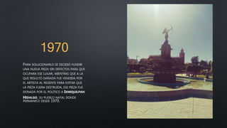 1970
PARA SOLUCIONARLO SE DECIDIÓ FUNDIR
UNA NUEVA PIEZA SIN DEFECTOS PARA QUE
OCUPARA ESE LUGAR, MIENTRAS QUE A LA
QUE RESULTÓ DAÑADA FUE VENDIDA POR
EL ARTISTA AL REGENTE PARA EVITAR QUE
LA PIEZA FUERA DESTRUIDA, ESE PIEZA FUE
DONADA POR EL POLÍTICO A IXMIQUILPAN
HIDALGO, SU PUEBLO NATAL DONDE
PERMANECE DESDE 1970.
 