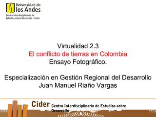 Virtualidad 2.3
        El conflicto de tierras en Colombia
               Ensayo Fotográfico.

Especialización en Gestión Regional del Desarrollo
            Juan Manuel Riaño Vargas

         Cider Centro Interdisciplinario de Estudios sobre
                   Desarrollo
 