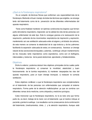 ¿Qué es la fisioterapia respiratoria?
Es un conjunto de técnicas físicas que conforman una especialidad más de la
fisioterapia. Mediante el buen manejo de todas las técnicas que engloba, se encarga
tanto del tratamiento como de la prevención de las diferentes enfermedades del
aparato respiratorio.
Tiene como finalidad mantener en óptimas condiciones los órganos que forman
parte del sistema respiratorio, mejorando así la calidad de vida de las personas con
alguna enfermedad de este tipo. Esto lo consigue gracias a la reeducación de la
respiración, partiendo de los movimientos respiratorios de inspiración y espiración,
manteniendo así una ventilación adecuada entre el oxígeno y el dióxido de carbono,
de esta manera se conserva la elasticidad de la caja torácica y de los pulmones
facilitando la expansión adecuada de estos; en consecuencia, favorece un drenaje
natural de las secreciones bronquiales y además, contribuye al buen mantenimiento
de los músculos tanto inspiratorios como espiratorios, como son el diafragma,
intercostales y todos los de la pared abdominal, ejercitando y fortaleciéndolos.
Objetivos
Dicho lo anterior, podemos deducir tres objetivos principales de los cuales parte
la fisioterapia respiratoria: a) conservar la movilidad, elasticidad y buen
funcionamiento de la bomba respiratoria, b) mantener despejadas las vías del
aparato respiratorio, para un buen drenaje bronquial, c) restaurar la correcta
ventilación.
Estos objetivos conllevan a que la fisioterapia respiratoria sea complementaria
en el tratamiento de las personas con enfermedades que competan al sistema
respiratorio. Forma parte de la atención multidisciplinar ya que se combina con
diferentes ramas de la medicina, como ortopedia y medicina quirúrgica.
Cabe mencionar que la fisioterapia respiratoria, no lo es todo sino que forma
parte de, es decir, trabaja de la mano con el tratamiento que el medico indique al
paciente y jamás lo sustituye. Los resultados son la consecuencia de la combinación
del tratamiento (medicamentos, dieta…) y la atención respiratoria. Aunque está
 