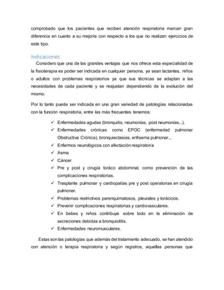 comprobado que los pacientes que reciben atención respiratoria marcan gran
diferencia en cuanto a su mejoría con respecto a los que no realizan ejercicios de
este tipo.
Indicaciones
Considero que una de las grandes ventajas que nos ofrece esta especialidad de
la fisioterapia es poder ser indicada en cualquier persona, ya sean lactantes, niños
o adultos con problemas respiratorios ya que sus técnicas se adaptan a las
necesidades de cada paciente y se reajustan dependiendo de la evolución del
mismo.
Por lo tanto puede ser indicada en una gran variedad de patologías relacionadas
con la función respiratoria, entre las más frecuentes tenemos:
 Enfermedades agudas (bronquitis, neumonías, post neumonías...).
 Enfermedades crónicas como EPOC (enfermedad pulmonar
Obstructiva Crónica), bronquiectasias, enfisema pulmonar...
 Enfermos neurológicos con afectación respiratoria
 Asma
 Cáncer
 Pre y post y cirugía toráco abdominal, como prevención de las
complicaciones respiratorias.
 Trasplante pulmonar y cardiopatías pre y post operatorias en cirugía
pulmonar.
 Problemas restrictivos parenquimatosos, pleurales y torácicos.
 Prevenir complicaciones respiratorias y cardiovasculares.
 En bebes y niños contribuye sobre todo en la eliminación de
secreciones debidas a bronquiolitis.
 Enfermedades neuromusculares.
Estas son las patologías que además del tratamiento adecuado, se han atendido
con atención o terapia respiratoria y según registros, aquellas personas que
 