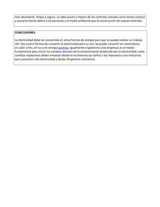 más abundante, limpia y segura. La adecuación y mejora de las centrales actuales sería menos costosa
y causaría menos daños a las personas y al medio ambiente que la construcción de nuevas centrales.
CONCLUSIONES
La electricidad debe ser convertida en otras formas de energía para que se pueda realizar un trabajo
útil. Hay cuatro formas de convertir la electricidad para su uso: Se puede convertir en movimiento,
en calor o frío, en luz y en energía química. Igualmente el gobierno y las empresas es el medio
fundamental para iniciar los cambios directos de la contaminación producido por la electricidad, estos
cambios respectivos deben empezar desde el incremento las tarifas o los impuestos a las industrias
que consumen más electricidad y desde allí generar conciencia.
 