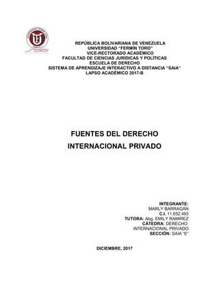 REPÚBLICA BOLIVARIANA DE VENEZUELA
UNIVERSIDAD “FERMÍN TORO”
VICE-RECTORADO ACADÉMICO
FACULTAD DE CIENCIAS JURÍDICAS Y POLÍTICAS
ESCUELA DE DERECHO
SISTEMA DE APRENDIZAJE INTERACTIVO A DISTANCIA “SAIA”
LAPSO ACADÉMICO 2017-B
FUENTES DEL DERECHO
INTERNACIONAL PRIVADO
INTEGRANTE:
MARLY BARRAGÁN
C.I. 11.652.493
TUTORA: Abg. EMILY RAMIREZ
CÁTEDRA: DERECHO
INTERNACIONAL PRIVADO
SECCIÓN: SAIA “E”
DICIEMBRE, 2017
 