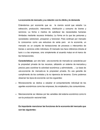 La economía de mercado y su relación con la oferta y la demanda
Entendemos por economía que es la ciencia social que estudia: La
extracción, producción, intercambio, distribución y consumo de bienes y
servicios; La forma o medios de satisfacer las necesidades humanas
ilimitadas mediante recursos limitados; La forma en la que las personas y
sociedades sobreviven, prosperan y funcionan. Para continuar por mercado
lo conocemos como una estructura de venta pero en la economía, un
mercado es un conjunto de transacciones de procesos o intercambio de
bienes o servicios entre individuos. El mercado nos hace referencia directa al
lucro o a las empresas, sino simplemente al acuerdo mutuo en el marco de
las transacciones.
Características: por otro lado una economía de mercado se caracteriza por
la propiedad privada de los recursos, utilizando un sistema de mercados y
precios para coordinar la actividad económica y administrarla. ... La base de
una economía de mercado es la propiedad privada. Es una garantía de
cumplimiento de los contratos y la no injerencia de terceros. Como podemos
observar los tipos de economía son los siguientes:
 Microeconomía se dedica a estudiar el comportamiento individual de los
agentes económicos como las empresas, los empleados y los consumidores.
 Macroeconomía se interesa por las variables del sistema económico como lo
son la producción nacional total.
Es importante mencionar las funciones de la economía del mercado que
son las siguientes:
 