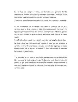 Es un flujo de compra y venta, sus elementos son: gobierno, familia,
(mercado de factores productivos y mercados de bienes y servicios) .Así lo
que venden las empresas lo compran las familias y viceversa.
Vasado por cuatro factores de producción: capital, tierra, trabajo y tecnología.
En las actividades de producción, distribución y consumo de bienes y
servicios que se lleva a cabo en todo sistema económico, intervienen tres
tipos de agentes económicos: las familias, las empresas y el Estado, quienes
son los responsables de llevar adelante la actividad económica de un país o
región.
Para finalizar tenemos la importancia entre las ofertas y las demandas:
La oferta indica que, permaneciendo iguales el resto de las variables, la
cantidad ofrecida de un producto o servicio aumentará a la par que su precio
lo haga, hasta que se llegue a un equilibrio a partir del cual deja de aumentar
la demanda y baja el precio.
Y la demanda es un sistema económico, ya sea de economía planificada o
libre mercado, la oferta juega un papel fundamental en la determinación del
precio, ya que es la interacción de esta con la demanda en ese momento la
que podrá trasladar al precio la cuantificación y valoración de los productos y
servicios a las
 