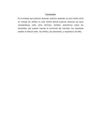 Conclusión
En el ensayo que pudimos observar, pudimos aprender un poco sobre cómo
se maneja las ofertas en este ámbito laboral pudimos observar sus tipos
características entre otros términos, también aprendimos sobre las
demandas que pueden suscitar la economía del mercado, fue importante
señalar la relación entre las ofertas y las demandas, e importancia de ellas.
 