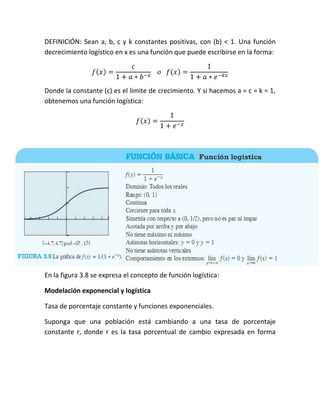 DEFINICIÓN: Sean a, b, c y k constantes positivas, con (b) < 1. Una función
decrecimiento logístico en x es una función que puede escribirse en la forma:
( )

( )

Donde la constante (c) es el límite de crecimiento. Y si hacemos a = c = k = 1,
obtenemos una función logística:
( )

En la figura 3.8 se expresa el concepto de función logística:
Modelación exponencial y logística
Tasa de porcentaje constante y funciones exponenciales.
Suponga que una población está cambiando a una tasa de porcentaje
constante r, donde r es la tasa porcentual de cambio expresada en forma

 