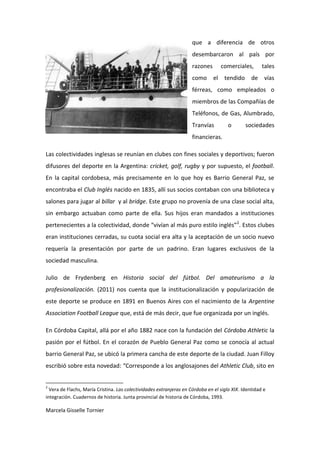 que a diferencia de otros
                                                                     desembarcaron al país por
                                                                     razones        comerciales,      tales
                                                                     como      el    tendido     de vías
                                                                     férreas, como empleados o
                                                                     miembros de las Compañías de
                                                                     Teléfonos, de Gas, Alumbrado,
                                                                     Tranvías         o        sociedades
                                                                     financieras.

Las colectividades inglesas se reunían en clubes con fines sociales y deportivos; fueron
difusores del deporte en la Argentina: cricket, golf, rugby y por supuesto, el football.
En la capital cordobesa, más precisamente en lo que hoy es Barrio General Paz, se
encontraba el Club Inglés nacido en 1835, allí sus socios contaban con una biblioteca y
salones para jugar al billar y al bridge. Este grupo no provenía de una clase social alta,
sin embargo actuaban como parte de ella. Sus hijos eran mandados a instituciones
pertenecientes a la colectividad, donde “vivían al más puro estilo inglés”2. Estos clubes
eran instituciones cerradas, su cuota social era alta y la aceptación de un socio nuevo
requería la presentación por parte de un padrino. Eran lugares exclusivos de la
sociedad masculina.

Julio de Frydenberg en Historia social del fútbol. Del amateurismo a la
profesionalización. (2011) nos cuenta que la institucionalización y popularización de
este deporte se produce en 1891 en Buenos Aires con el nacimiento de la Argentine
Association Football League que, está de más decir, que fue organizada por un inglés.

En Córdoba Capital, allá por el año 1882 nace con la fundación del Córdoba Athletic la
pasión por el fútbol. En el corazón de Pueblo General Paz como se conocía al actual
barrio General Paz, se ubicó la primera cancha de este deporte de la ciudad. Juan Filloy
escribió sobre esta novedad: “Corresponde a los anglosajones del Athletic Club, sito en


2
  Vera de Flachs, María Cristina. Las colectividades extranjeras en Córdoba en el siglo XIX. Identidad e
integración. Cuadernos de historia. Junta provincial de historia de Córdoba, 1993.

Marcela Gisselle Tornier
 