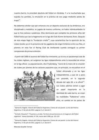 nuestro barrio, la prioridad absoluta del fútbol en Córdoba. Y a la muchachada que
espiaba los partidos, la emulación en la práctica de ese juego mediante pelota de
trapo”3.

No debemos olvidar que por entonces era un deporte exclusivo de los británicos, era
disciplinado y metódico, se jugaba de manera uniforme, no había individualidades lo
que lo hizo exitoso y poderoso. Ellos dominaron por completo los primeros años del
fútbol hasta que cae la hegemonía en la liga del Club Alumni de Buenos Aires. Después
de esta etapa llegó la “fundación criolla”4, cuya caracterítica fue la aparición de los
clubes locales ya sin la presencia de los jugadores de origen británico entre sus filas, el
pionero en esto fue el Racing Club de Avellaneda cuando consiguió su primer
campeonato de primera división.

A partir del 1900 el ascenso del futbol fue inminente, ya no era un pasatiempo solo de
los clubes ingleses, así surgieron las ligas independientes ante la necesidad de entrar
en la liga oficial. La popularización, dice Frydenberg, “viene de la mano de la creación
de clubes por jóvenes de los sectores populares que, en principio, se encuadran en el
                                                                futbol aficionado y en las ligas
                                                                independientes, y que de a poco
                                                                van pasando, en la segunda
                                                                década del siglo XX, a la oficial”5.
                                                                Los clubes además vienen a jugar
                                                                un     papel     importante          en   la
                                                                identidad de cada barrio, se crean
                                                                las rivalidades “futboleras” entre
                                                                ellos, en cambio en las países de


3
 Demarchi, Rogelio. Historia del Fútbol en Argentina. Crónica de una pasión. La Voz del Interior.
Argentina, 17 de julio de 2011, páginas 2 y 3, Sección F.
4
 Archetti, Eduardo P. “El potrero y el pibe. Territorio de pertenencia en el imaginario del fútbol
argentino”. Nueva Sociedad, nº 154, marzo-abril 1998, pp. 101-119
5
 Demarchi, Rogelio. Historia del Fútbol en Argentina. Crónica de una pasión. La Voz del Interior.
Argentina, 17 de julio de 2011, páginas 2 y 3, Sección F.

Marcela Gisselle Tornier
 