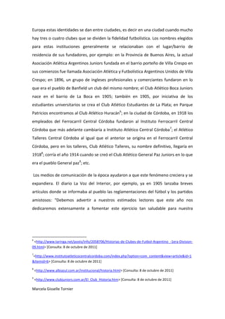 Europa estas identidades se dan entre ciudades, es decir en una ciudad cuando mucho
hay tres o cuatro clubes que se dividen la fidelidad futbolística. Los nombres elegidos
para estas instituciones generalmente se relacionaban con el lugar/barrio de
residencia de sus fundadores, por ejemplo: en la Provincia de Buenos Aires, la actual
Asociación Atlética Argentinos Juniors fundada en el barrio porteño de Villa Crespo en
sus comienzos fue llamada Asociación Atlética y Futbolística Argentinos Unidos de Villa
Crespo; en 1896, un grupo de ingleses profesionales y comerciantes fundaron en lo
que era el pueblo de Banfield un club del mismo nombre; el Club Atlético Boca Juniors
nace en el barrio de La Boca en 1905; también en 1905, por iniciativa de los
estudiantes universitarios se crea el Club Atlético Estudiantes de La Plata; en Parque
Patricios encontramos al Club Atlético Huracán6; en la ciudad de Córdoba, en 1918 los
empleados del Ferrocarril Central Córdoba fundaron al Instituto Ferrocarril Central
Córdoba que más adelante cambiaría a Instituto Atlético Central Córdoba 7; el Atlético
Talleres Central Córdoba al igual que el anterior se origina en el Ferrocarril Central
Córdoba, pero en los talleres, Club Atlético Talleres, su nombre definitivo, llegaría en
19188; corría el año 1914 cuando se creó el Club Atlético General Paz Juniors en lo que
era el pueblo General paz9; etc.

Los medios de comunicación de la época ayudaron a que este fenómeno creciera y se
expandiera. El diario La Voz del Interior, por ejemplo, ya en 1905 lanzaba breves
artículos donde se informaba al pueblo las reglamentaciones del fútbol y los partidos
amistosos: “Debemos advertir a nuestros estimados lectores que este año nos
dedicaremos extensamente a fomentar este ejercicio tan saludable para nuestra




6
 <http://www.taringa.net/posts/info/2058706/Historias-de-Clubes-de-Futbol-Argentino_-1era-Division-
09.html> [Consulta: 8 de octubre de 2011]
7
<http://www.institutoatleticocentralcordoba.com/index.php?option=com_content&view=article&id=1
&Itemid=6> [Consulta: 8 de octubre de 2011]
8
    <http://www.albiazul.com.ar/institucional/historia.html> [Consulta: 8 de octubre de 2011]
9
    <http://www.clubjuniors.com.ar/El_Club_Historia.htm> [Consulta: 8 de octubre de 2011]

Marcela Gisselle Tornier
 