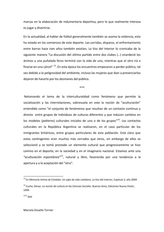 marcas en la elaboración de indumentaria deportiva, pero lo que realmente interesa
es jugar y divertirse.

En la actualidad, al hablar de fútbol generalmente también se asoma la violencia, esta
ha estado en los comienzos de este deporte. Las corridas, disparos, el enfrentamiento
entre barras hace cien años también existían, La Voz del Interior lo cronicaba de la
siguiente manera “La discusión del último partido entre dos clubes (…) enardeció los
ánimos y una puñalada feroz terminó con la vida de uno, mientras que el otro irá a
finarse en una cárcel” 13. En esta época los encuentros empezaron a perder público, tal
vez debido a la peligrosidad del ambiente, incluso las mujeres que iban a presenciarlos
dejaron de hacerlo por los desmanes del público.

                                                     ***

Retomando el tema de la interculturalidad como fenómeno que permite la
socialización y las interrelaciones, sobrevuela en este la noción de “aculturación”
entendido como “el conjunto de fenómenos que resultan de un contacto continuo y
directo entre grupos de individuos de culturas diferentes y que inducen cambios en
los modelos (patterns) culturales iniciales de uno o de los grupos”14. Los contactos
culturales en la República Argentina se realizaron, en el caso particular de los
inmigrantes británicos, entre grupos particulares de esta población. Está claro que
estos contingentes eran muchos más cerrados que otros, sin embargo de ellos se
seleccionó y se tomó prestado un elemento cultural que progresivamente se hizo
camino en el deporte, en la sociedad y en el imaginario nacional. Estamos ante una
“aculturación espontánea”15, natural y libre, favorecida por una tendencia a la
apertura y a la aceptación del “otro”.



13
     En Memoria íntima de Córdoba. Un siglo de vida cotidiana. La Voz del Interior, Capítulo 2, año 2004.
14
  Cuche, Denys. La noción de cultura en las Ciencias Sociales. Buenos Aires, Ediciones Nueva Visión,
1999.
1515
       Ibid.



Marcela Gisselle Tornier
 