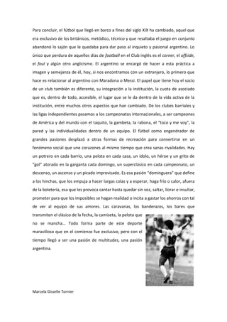 Para concluir, el fútbol que llegó en barco a fines del siglo XIX ha cambiado, aquel que
era exclusivo de los británicos, metódico, técnico y que resaltaba el juego en conjunto
abandonó lo sajón que le quedaba para dar paso al inquieto y pasional argentino. Lo
único que perdura de aquellos días de football en el Club inglés es el corner, el offside,
el foul y algún otro anglicismo. El argentino se encargó de hacer a esta práctica a
imagen y semejanza de él, hoy, si nos encontramos con un extranjero, lo primero que
hace es relacionar al argentino con Maradona o Messi. El papel que tiene hoy el socio
de un club también es diferente, su integración a la institución, la cuota de asociado
que es, dentro de todo, accesible, el lugar que se le da dentro de la vida activa de la
institución, entre muchos otros aspectos que han cambiado. De los clubes barriales y
las ligas independientes pasamos a los campeonatos internacionales, a ser campeones
de América y del mundo con el taquito, la gambeta, la rabona, el “toco y me voy”, la
pared y las individualidades dentro de un equipo. El fútbol como engendrador de
grandes pasiones desplazó a otras formas de recreación para convertirse en un
fenómeno social que une corazones al mismo tiempo que crea sanas rivalidades. Hay
un potrero en cada barrio, una pelota en cada casa, un ídolo, un héroe y un grito de
“gol” atorado en la garganta cada domingo, un superclásico en cada campeonato, un
descenso, un ascenso y un picado improvisado. Es esa pasión “dominguera” que define
a los hinchas, que los empuja a hacer largas colas y a esperar, haga frío o calor, afuera
de la boletería, esa que les provoca cantar hasta quedar sin voz, saltar, llorar e insultar,
prometer para que los imposibles se hagan realidad o incita a gastar los ahorros con tal
de ver al equipo de sus amores. Las caravanas, los banderazos, los bares que
transmiten el clásico de la fecha, la camiseta, la pelota que
no se mancha… Todo forma parte de este deporte
maravilloso que en el comienzo fue exclusivo, pero con el
tiempo llegó a ser una pasión de multitudes, una pasión
argentina.




Marcela Gisselle Tornier
 