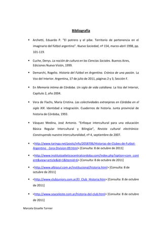 Bibliografía

    Archetti, Eduardo P. “El potrero y el pibe. Territorio de pertenencia en el
       imaginario del fútbol argentino”. Nueva Sociedad, nº 154, marzo-abril 1998, pp.
       101-119.

    Cuche, Denys. La noción de cultura en las Ciencias Sociales. Buenos Aires,
     Ediciones Nueva Visión, 1999.

    Demarchi, Rogelio. Historia del Fútbol en Argentina. Crónica de una pasión. La
       Voz del Interior. Argentina, 17 de julio de 2011, páginas 2 y 3, Sección F.

    En Memoria íntima de Córdoba. Un siglo de vida cotidiana. La Voz del Interior,
       Capítulo 2, año 2004.

    Vera de Flachs, María Cristina. Las colectividades extranjeras en Córdoba en el
       siglo XIX. Identidad e integración. Cuadernos de historia. Junta provincial de
       historia de Córdoba, 1993.

    Vásquez Medina, José Antonio. “Enfoque intercultural para una educación
       Básica Regular Intercultural y Bilingüe”, Revista cultural electrónica:
       Construyendo nuestra interculturalidad, nº 4, septiembre de 2007.

    <http://www.taringa.net/posts/info/2058706/Historias-de-Clubes-de-Futbol-
     Argentino_-1era-Division-09.html> [Consulta: 8 de octubre de 2011]

    <http://www.institutoatleticocentralcordoba.com/index.php?option=com_cont
     ent&view=article&id=1&Itemid=6> [Consulta: 8 de octubre de 2011]

    <http://www.albiazul.com.ar/institucional/historia.html> [Consulta: 8 de
     octubre de 2011]

    <http://www.clubjuniors.com.ar/El_Club_Historia.htm> [Consulta: 8 de octubre
       de 2011]

    <http://www.soyceleste.com.ar/historia-del-club.html> [Consulta: 8 de octubre
       de 2011]

Marcela Gisselle Tornier
 