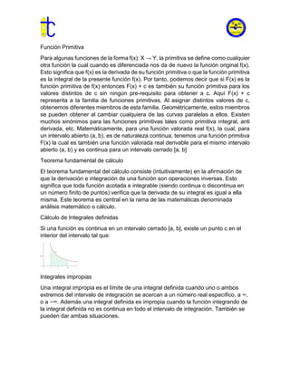 Función Primitiva
Para algunas funciones de la forma f(x): X → Y, la primitiva se define como cualquier
otra función la cual cuando es diferenciada nos da de nuevo la función original f(x).
Esto significa que f(x) es la derivada de su función primitiva o que la función primitiva
es la integral de la presente función f(x). Por tanto, podemos decir que si F(x) es la
función primitiva de f(x) entonces F(x) + c es también su función primitiva para los
valores distintos de c sin ningún pre-requisito para obtener a c. Aquí F(x) + c
representa a la familia de funciones primitivas. Al asignar distintos valores de c,
obtenemos diferentes miembros de esta familia. Geométricamente, estos miembros
se pueden obtener al cambiar cualquiera de las curvas paralelas a ellos. Existen
muchos sinónimos para las funciones primitivas tales como primitiva integral, anti
derivada, etc. Matemáticamente, para una función valorada real f(x), la cual, para
un intervalo abierto (a, b), es de naturaleza continua, tenemos una función primitiva
F(x) la cual es también una función valorada real derivable para el mismo intervalo
abierto (a, b) y es continua para un intervalo cerrado [a, b]
Teorema fundamental de cálculo
El teorema fundamental del cálculo consiste (intuitivamente) en la afirmación de
que la derivación e integración de una función son operaciones inversas. Esto
significa que toda función acotada e integrable (siendo continua o discontinua en
un número finito de puntos) verifica que la derivada de su integral es igual a ella
misma. Este teorema es central en la rama de las matemáticas denominada
análisis matemático o cálculo.
Cálculo de Integrales definidas
Si una función es continua en un intervalo cerrado [a, b], existe un punto c en el
interior del intervalo tal que:
Integrales impropias
Una integral impropia es el límite de una integral definida cuando uno o ambos
extremos del intervalo de integración se acercan a un número real específico, a ∞,
o a −∞. Además una integral definida es impropia cuando la función integrando de
la integral definida no es continua en todo el intervalo de integración. También se
pueden dar ambas situaciones.
 