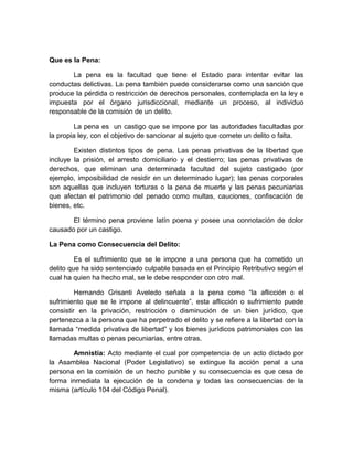 Que es la Pena:
La pena es la facultad que tiene el Estado para intentar evitar las
conductas delictivas. La pena también puede considerarse como una sanción que
produce la pérdida o restricción de derechos personales, contemplada en la ley e
impuesta por el órgano jurisdiccional, mediante un proceso, al individuo
responsable de la comisión de un delito.
La pena es un castigo que se impone por las autoridades facultadas por
la propia ley, con el objetivo de sancionar al sujeto que comete un delito o falta.
Existen distintos tipos de pena. Las penas privativas de la libertad que
incluye la prisión, el arresto domiciliario y el destierro; las penas privativas de
derechos, que eliminan una determinada facultad del sujeto castigado (por
ejemplo, imposibilidad de residir en un determinado lugar); las penas corporales
son aquellas que incluyen torturas o la pena de muerte y las penas pecuniarias
que afectan el patrimonio del penado como multas, cauciones, confiscación de
bienes, etc.
El término pena proviene latín poena y posee una connotación de dolor
causado por un castigo.
La Pena como Consecuencia del Delito:
Es el sufrimiento que se le impone a una persona que ha cometido un
delito que ha sido sentenciado culpable basada en el Principio Retributivo según el
cual ha quien ha hecho mal, se le debe responder con otro mal.
Hernando Grisanti Aveledo señala a la pena como “la aflicción o el
sufrimiento que se le impone al delincuente”, esta aflicción o sufrimiento puede
consistir en la privación, restricción o disminución de un bien jurídico, que
pertenezca a la persona que ha perpetrado el delito y se refiere a la libertad con la
llamada “medida privativa de libertad” y los bienes jurídicos patrimoniales con las
llamadas multas o penas pecuniarias, entre otras.
Amnistía: Acto mediante el cual por competencia de un acto dictado por
la Asamblea Nacional (Poder Legislativo) se extingue la acción penal a una
persona en la comisión de un hecho punible y su consecuencia es que cesa de
forma inmediata la ejecución de la condena y todas las consecuencias de la
misma (artículo 104 del Código Penal).
 