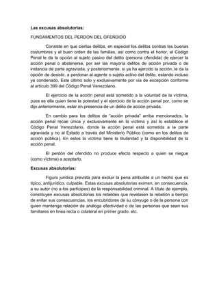 Las excusas absolutorias:
FUNDAMENTOS DEL PERDON DEL OFENDIDO
Consiste en que ciertos delitos, en especial los delitos contras las buenas
costumbres y el buen orden de las familias, así como contra el honor, el Código
Penal le da la opción al sujeto pasivo del delito (persona ofendida) de ejercer la
acción penal o abstenerse, por ser las mayoría delitos de acción privada o de
instancia de parte agraviada, y posteriormente, si ya ha ejercido la acción, le da la
opción de desistir, a perdonar al agente o sujeto activo del delito, estando incluso
ya condenado. Este último solo y exclusivamente por vía de excepción conforme
al artículo 399 del Código Penal Venezolano.
El ejercicio de la acción penal está sometido a la voluntad de la víctima,
pues es ella quien tiene la potestad y el ejercicio de la acción penal por, como se
dijo anteriormente, estar en presencia de un delito de acción privada.
En cambio para los delitos de “acción privada” arriba mencionados, la
acción penal recae única y exclusivamente en la víctima y así lo establece el
Código Penal Venezolano, donde la acción penal está sometida a la parte
agraviada y no al Estado a través del Ministerio Público (como en los delitos de
acción pública). En estos la víctima tiene la titularidad y la disponibilidad de la
acción penal.
El perdón del ofendido no produce efecto respecto a quien se niegue
(como víctima) a aceptarlo.
Excusas absolutorias:
Figura jurídica prevista para excluir la pena atribuible a un hecho que es
típico, antijurídico, culpable. Estas excusas absolutorias eximen, en consecuencia,
a su autor (no a los partícipes) de la responsabilidad criminal. A título de ejemplo,
constituyen excusas absolutorias los rebeldes que revelasen la rebelión a tiempo
de evitar sus consecuencias, los encubridores de su cónyuge o de la persona con
quien mantenga relación de análoga efectividad o de las personas que sean sus
familiares en línea recta o colateral en primer grado, etc.
 