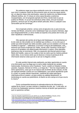 No podemos negar que sigue existiendo como tal, no tenemos nada más
que mirar a cualquier medio de comunicación para ver que eso sigue siendo
así, en algunos casos más acentuados, casos de medios de una determinada
afiliación política, etc. E incluso en otros casos llevados a extremos
insospechados, con el sangrante ejemplo de China, donde todo lo que se
publica es filtrado, no ya por los individuos antes vistos, sino por el propio
gobierno, censura que va más allá al añadir películas, libros o cualquier cosa
censurable que les convenga.1

Con el ejemplo anterior, vemos como el ejecutivo de un país toma las
riendas del filtrado, actuando como Gatekeeper bajo sus propios intereses, algo
que desgraciadamente y a otros niveles se exporta a los países del mundo, ya
sean repúblicas o democracias.

Otro ejemplo del cambio de la figura del Gatekeeper, lo encontramos en
la red, este es más amable con la realidad que conlleva, y no es otro que el
poder que está tomando las redes sociales, poder que se cristaliza a la hora de
modificar la agenda 2, saltándose “a la torera” la figura del Gatekeeper, solo
tenemos que tomar el ejemplo de Twitter, donde cada “trending o local topic”3
pone en el candelero una determinada información o noticia, como ejemplos
podríamos citar el movimiento 15M, o la resolución del tribunal sobre el caso
Marta del Castillo, casos en los cuales si bien es cierto que los medios publican
sobre ellos, no es menos cierto que el alcance e incluso la jerarquía de la
información alcance cotas que de no ser así no llegaría a tener.

En este sentido Internet esta realizando una labor aperturista en cuanto
a la información que nos llega que no sería viable mediante los canales
tradicionales, fenómenos como Facebook, Tuenti, Linkdln en Estados Unidos,
youtube, myspace, Xianoei en China, y un largo etc.,4 Son los responsables de
dicho aperturismo, cosa que no se reduce solo al ámbito de las noticias, el arte
por ejemplo también cuenta con sus Gatekeepers, que actúan decidiendo quién
si y quién no puede intentar trascender, mediante las redes está figura
intermedia entre el creador y el gran público es saltada literalmente, no
teniéndose en cuenta sus parámetros, el diseño es otro campo en el que ocurre
lo mismo.5

Como contrapartida tenemos la sobreabundancia de información y
calidad de la misma, ya sean noticias o creadores de arte, etc. Y ante esto, en
el futuro los Gatekeeper seremos nosotros mismos al decidir qué queremos o
qué no queremos ver/leer.

1

http://es.wikipedia.org/wiki/Censura_de_Internet_en_la_Rep%C3%BAblica_Popular_China
http://www.ticbeat.com/analisis/social-media-agenda-quien-marca-quien/#_
3
http://rubenbaston.org/%C2%BFque-son-los-trending-topics-de-twitter/
4
http://img.facebooknoticias.com/wp-content/uploads/2011/03/redes-sociales1.jpg
5
http://designstudies2010.wordpress.com/course-notes/masters-notes/the-new-gatekeepers-how-socialnetworking-is-democratising-art-design-and-media/
2

 