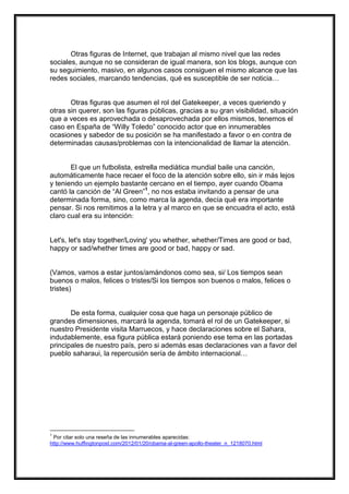 Otras figuras de Internet, que trabajan al mismo nivel que las redes
sociales, aunque no se consideran de igual manera, son los blogs, aunque con
su seguimiento, masivo, en algunos casos consiguen el mismo alcance que las
redes sociales, marcando tendencias, qué es susceptible de ser noticia…

Otras figuras que asumen el rol del Gatekeeper, a veces queriendo y
otras sin querer, son las figuras públicas, gracias a su gran visibilidad, situación
que a veces es aprovechada o desaprovechada por ellos mismos, tenemos el
caso en España de “Willy Toledo” conocido actor que en innumerables
ocasiones y sabedor de su posición se ha manifestado a favor o en contra de
determinadas causas/problemas con la intencionalidad de llamar la atención.

El que un futbolista, estrella mediática mundial baile una canción,
automáticamente hace recaer el foco de la atención sobre ello, sin ir más lejos
y teniendo un ejemplo bastante cercano en el tiempo, ayer cuando Obama
cantó la canción de “Al Green”1, no nos estaba invitando a pensar de una
determinada forma, sino, como marca la agenda, decía qué era importante
pensar. Si nos remitimos a la letra y al marco en que se encuadra el acto, está
claro cual era su intención:

Let's, let's stay together/Loving' you whether, whether/Times are good or bad,
happy or sad/whether times are good or bad, happy or sad.

(Vamos, vamos a estar juntos/amándonos como sea, si/ Los tiempos sean
buenos o malos, felices o tristes/Si los tiempos son buenos o malos, felices o
tristes)

De esta forma, cualquier cosa que haga un personaje público de
grandes dimensiones, marcará la agenda, tomará el rol de un Gatekeeper, si
nuestro Presidente visita Marruecos, y hace declaraciones sobre el Sahara,
indudablemente, esa figura pública estará poniendo ese tema en las portadas
principales de nuestro país, pero si además esas declaraciones van a favor del
pueblo saharaui, la repercusión sería de ámbito internacional…

1

Por citar solo una reseña de las innumerables aparecidas:
http://www.huffingtonpost.com/2012/01/20/obama-al-green-apollo-theater_n_1218070.html

 