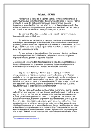 6- CONCLUSIONES
Hemos visto la teoría de la Agenda Setting, como hace referencia a la
gran influencia que tienen los medios de comunicación sobre el público, y como
mediante la figura del Gatekeeper se llega a determinar que grado de
importancia tienen las historias, que prioridad y cuanto espacio ocuparán. Por
lo que se puede afirmar que los temas que resultan relevantes para los medios
de comunicación se convierten en importantes para el público.
Se han visto diferentes conceptos como encuadre de la información,
jerarquización, selectividad, etc.
En definitiva, se ha dibujado el presente cambiante que vive la figura del
Gatekeeper, propiciado por el nacimiento de nuevos canales de comunicación
(Internet), para los cuales no se produce “aún” filtrado (o se realiza con un perfil
bajo), y por lo cual, su rol aunque sigue siendo importante, no tiene todo el
peso que anteriormente tenía.
En esta tesitura, enfocando el tema desde el punto de vista cambiante
que se vive por la revolución de Internet, e intentando vislumbrar que nos
deparará el futuro, planteo la siguiente cuestión:
¿La influencia de los medios (Gatekeepers) a la hora de señalar sobre qué
temas hablaremos o no, organizar y seleccionar nuestro propio mundo o
establecer la jerarquía de la información, aumentará o disminuirá?

Bajo mi punto de vista, esta claro que el poder que detentan no
desaparecerá de la noche a la mañana, seguirán teniendo una influencia
capital a la hora de marcarnos el camino, pero también resulta evidente que el
poder que atesoran irá menguando con el tiempo, si somos capaces de
imaginar una sociedad como la nuestra dentro de 25 años, no nos costará ver
que ese poder será menor, si ahora imaginamos dentro de 50 ó 100 años,
resulta claro que el poder será infinitamente menor.
Aún así y por contrapartida también habría que tener en cuenta, que la
selectividad, esa selección que casi siempre ha sido ejecutada por ellos, y que
hoy día cada vez es más libre, no desaparecerá, sino que tomará diferentes
formas: podemos imaginarnos un futuro con una gran red social, en la que
todos interactuamos, hablamos y opinamos sobre la realidad, y en la que en
base a votos se establece una jerarquía, quien tenga más votos, tiene más
aprobación y por lo tanto sus comentarios serán más leídos, poseerá mayor
visibilidad, llegando a ser el nuevo Gatekeeper de ese hipotético tiempo futuro,
más cabe señalar que las empresas de comunicación o agencias de noticias
tendrán más poder y posibilidades de poner a alguien afín a sus intereses en
ese puesto. Podrían utilizar un sistema de votaciones similar al Índice H1 que
1

http://es.wikipedia.org/wiki/%C3%8Dndice_h

 